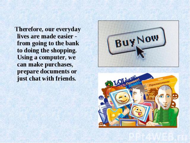 Therefore, our everyday lives are made easier - from going to the bank to doing the shopping. Using a computer, we can make purchases, prepare documents or just chat with friends.