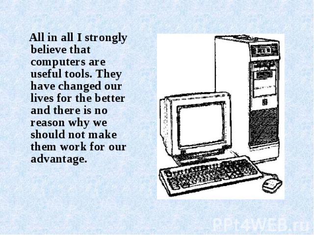 All in all I strongly believe that computers are useful tools. They have changed our lives for the better and there is no reason why we should not make them work for our advantage.