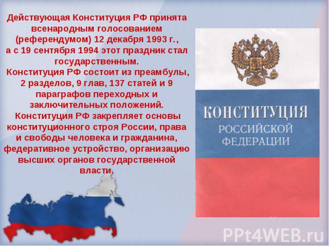 Действующая Конституция РФ принята всенародным голосованием (референдумом) 12 декабря 1993 г.,а с 19 сентября 1994 этот праздник стал государственным. Конституция РФ состоит из преамбулы, 2 разделов, 9 глав, 137 статей и 9 параграфов переходных и за…