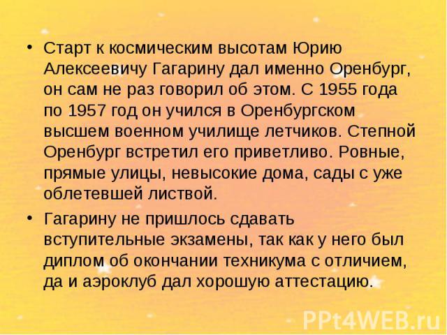 Старт к космическим высотам Юрию Алексеевичу Гагарину дал именно Оренбург, он сам не раз говорил об этом. С 1955 года по 1957 год он учился в Оренбургском высшем военном училище летчиков. Степной Оренбург встретил его приветливо. Ровные, прямые улиц…