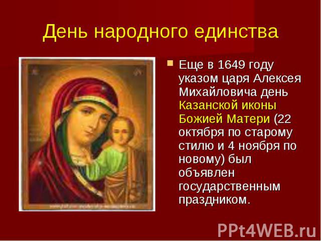День народного единства Еще в 1649 году указом царя Алексея Михайловича день Казанской иконы Божией Матери (22 октября по старому стилю и 4 ноября по новому) был объявлен государственным праздником.