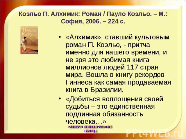 Коэльо П. Алхимик: Роман / Пауло Коэльо. – М.: София, 2006. – 224 с. «Алхимик», ставший культовым роман П. Коэльо, - притча именно для нашего времени, и не зря это любимая книга миллионов людей 117 стран мира. Вошла в книгу рекордов Гиннеса как сама…