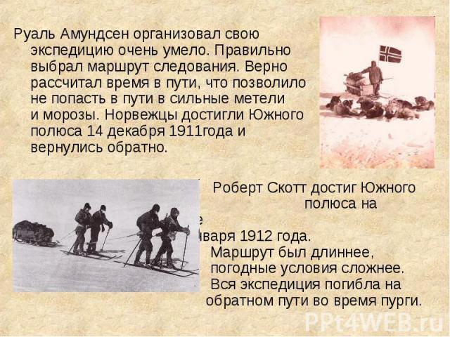 Руаль Амундсен организовал свою экспедицию очень умело. Правильно выбрал маршрут следования. Верно рассчитал время в пути, что позволило не попасть в пути в сильные метели и морозы. Норвежцы достигли Южного полюса 14 декабря 1911года и вернулись обр…