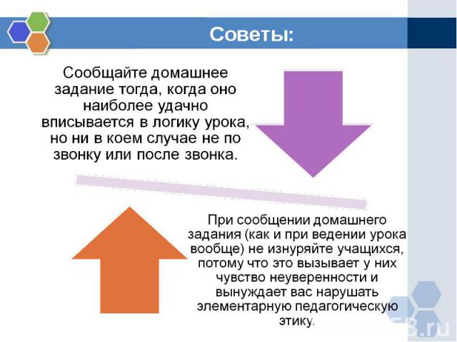 Советы: Сообщайте домашнее задание тогда, когда оно наиболее удачно вписывается в логику урока, но ни в коем случае не по звонку или после звонка.При сообщении домашнего задания (как и при ведении урока вообще) не изнуряйте учащихся, потому что это …