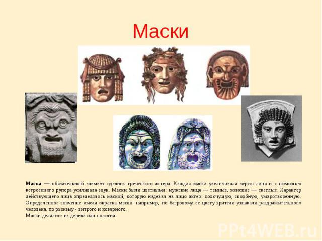 МаскиМаска — обязательный элемент одеяния греческого актера. Каждая маска увеличивала черты лица и с помощью встроенного рупора усиливала звук. Маски были цветными: мужские лица — темные, женские — светлые. Характер действующего лица определялось ма…