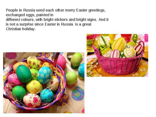 People in Russia send each other merry Easter greetings,  exchanged eggs, painted in different colours, with bright stickers and bright signs. And it is not a surprise since Easter in Russia  is a great Christian holiday.