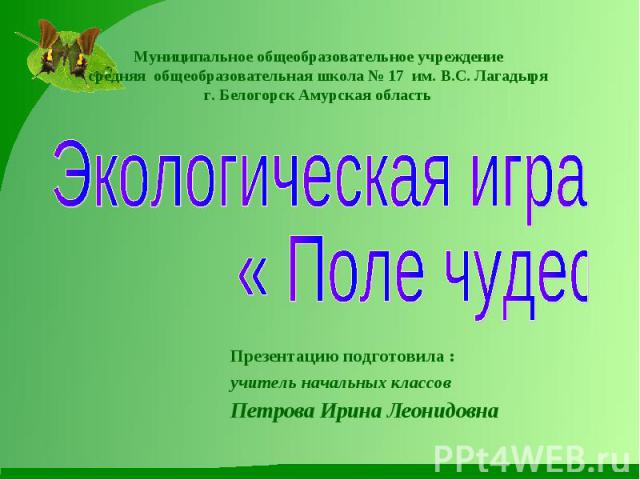 Муниципальное общеобразовательное учреждение средняя общеобразовательная школа № 17 им. В.С. Лагадыря г. Белогорск Амурская область Экологическая игра « Поле чудес»Презентацию подготовила :учитель начальных классовПетрова Ирина Леонидовна