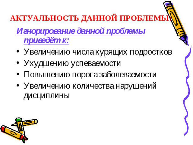 АКТУАЛЬНОСТЬ ДАННОЙ ПРОБЛЕМЫ: Игнорирование данной проблемы приведёт к:Увеличению числа курящих подростковУхудшению успеваемостиПовышению порога заболеваемостиУвеличению количества нарушений дисциплины