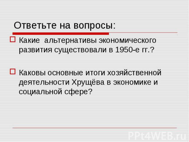 Ответьте на вопросы: Какие альтернативы экономического развития существовали в 1950-е гг.?Каковы основные итоги хозяйственной деятельности Хрущёва в экономике и социальной сфере?