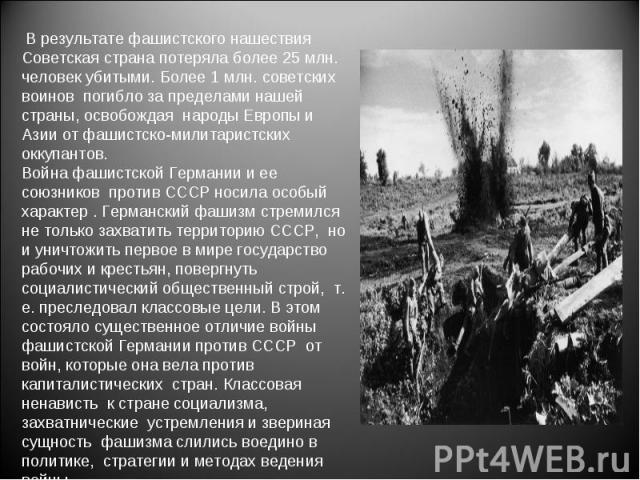 В результате фашистского нашествия Советская страна потеряла более 25 млн. человек убитыми. Более 1 млн. советских воинов погибло за пределами нашей страны, освобождая народы Европы и Азии от фашистско-милитаристских оккупантов. Война фашистской Гер…