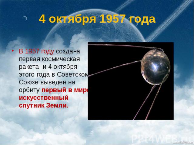 4 октября 1957 года В 1957 году создана первая космическая ракета, и 4 октября этого года в Советском Союзе выведен на орбиту первый в мире искусственный спутник Земли.