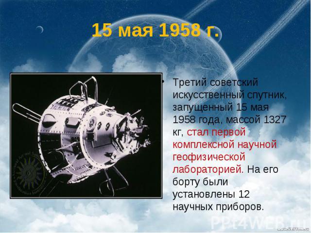 15 мая 1958 г. Третий советский искусственный спутник, запущенный 15 мая 1958 года, массой 1327 кг, стал первой комплексной научной геофизической лабораторией. На его борту были установлены 12 научных приборов.