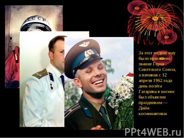 За этот подвиг ему было присвоено звание Героя Советского Союза, а начиная с 12 апреля 1962 года день полёта Гагарина в космос был объявлен праздником — Днём космонавтики. 