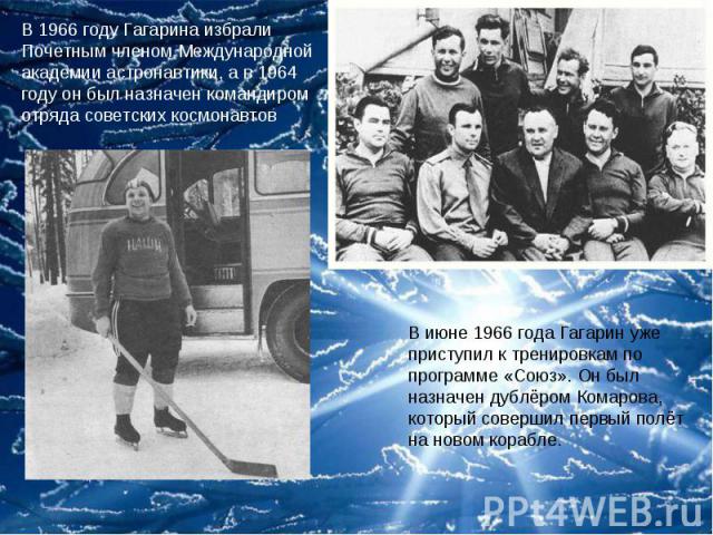 В 1966 году Гагарина избрали Почетным членом Международной академии астронавтики, а в 1964 году он был назначен командиром отряда советских космонавтов В июне 1966 года Гагарин уже приступил к тренировкам по программе «Союз». Он был назначен дублёро…