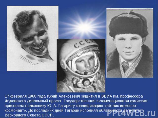 17 февраля 1968 года Юрий Алексеевич защитил в ВВИА им. профессора Жуковского дипломный проект. Государственная экзаменационная комиссия присвоила полковнику Ю. А. Гагарину квалификацию «лётчик-инженер-космонавт». До последних дней Гагарин исполнял …