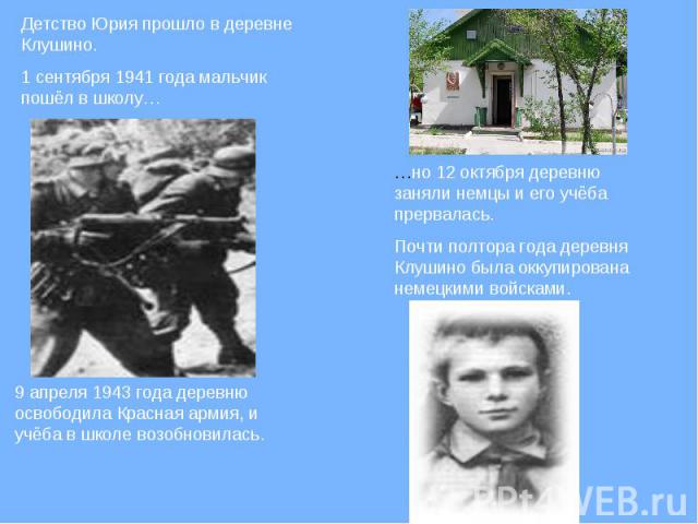 Детство Юрия прошло в деревне Клушино. 1 сентября 1941 года мальчик пошёл в школу…9 апреля 1943 года деревню освободила Красная армия, и учёба в школе возобновилась.…но 12 октября деревню заняли немцы и его учёба прервалась. Почти полтора года дерев…
