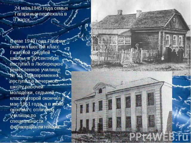 24 мая 1945 года семья Гагариных переехала в Гжатск. В мае 1949 года Гагарин окончил шестой класс Гжатской средней школы, и 30 сентября поступил в Люберецкое ремесленное училище № 10. Одновременно поступил в вечернюю школу рабочей молодёжи, седьмой …