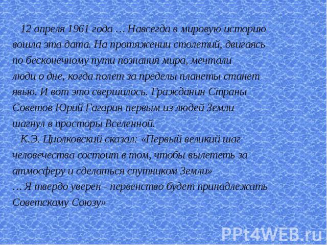 12 апреля 1961 года … Навсегда в мировую историювошла эта дата. На протяжении столетий, двигаясь по бесконечному пути познания мира, мечтали люди о дне, когда полет за пределы планеты станет явью. И вот это свершилось. Гражданин Страны Советов Юрий …