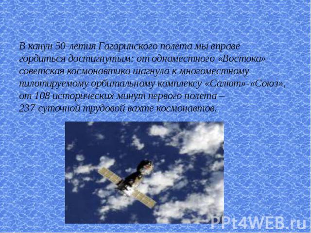 В канун 50-летия Гагаринского полета мы вправе гордиться достигнутым: от одноместного «Востока»советская космонавтика шагнула к многоместному пилотируемому орбитальному комплексу «Салют»-«Союз», от 108 исторических минут первого полета –237-суточной…