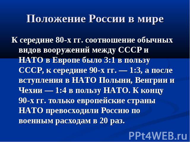 Положение России в мире К середине 80-х гг. соотношение обычных видов вооружений между СССР и НАТО в Европе было 3:1 в пользу СССР, к середине 90-х гг. — 1:3, а после вступления в НАТО Полыни, Венгрии и Чехии — 1:4 в пользу НАТО. К концу 90-х гг. то…