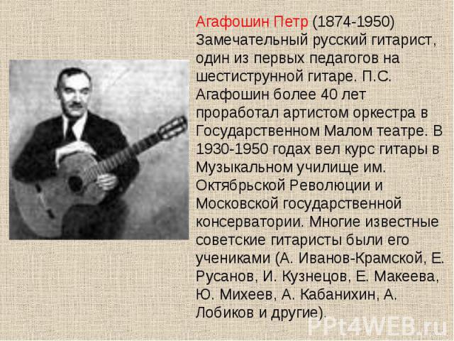 Агафошин Петр (1874-1950) Замечательный русский гитарист, один из первых педагогов на шестиструнной гитаре. П.С. Агафошин более 40 лет проработал артистом оркестра в Государственном Малом театре. В 1930-1950 годах вел курс гитары в Музыкальном учили…