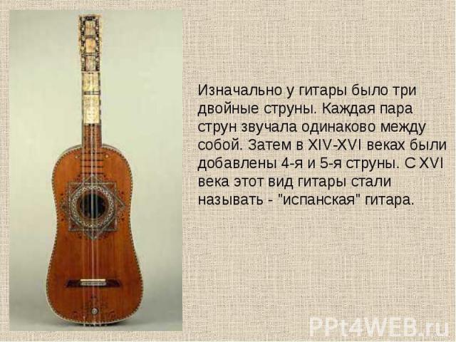 Изначально у гитары было три двойные струны. Каждая пара струн звучала одинаково между собой. Затем в XIV-XVI веках были добавлены 4-я и 5-я струны. С XVI века этот вид гитары стали называть - 