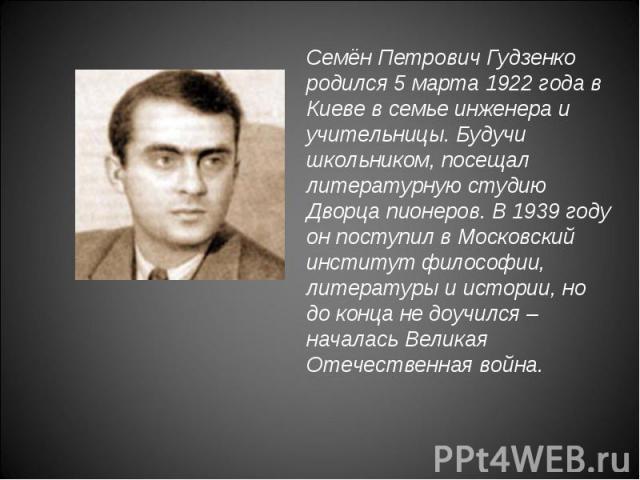 Семён Петрович Гудзенко родился 5 марта 1922 года в Киеве в семье инженера и учительницы. Будучи школьником, посещал литературную студию Дворца пионеров. В 1939 году он поступил в Московский институт философии, литературы и истории, но до конца не д…