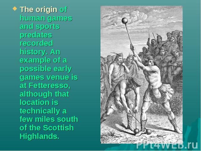 The origin of human games and sports predates recorded history. An example of a possible early games venue is at Fetteresso, although that location is technically a few miles south of the Scottish Highlands.