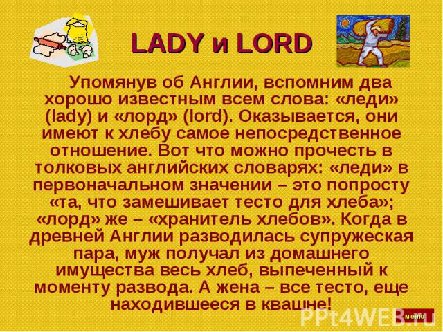LADY и LORD Упомянув об Англии, вспомним два хорошо известным всем слова: «леди» (lady) и «лорд» (lord). Оказывается, они имеют к хлебу самое непосредственное отношение. Вот что можно прочесть в толковых английских словарях: «леди» в первоначальном …