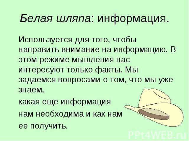 Белая шляпа: информация. Используется для того, чтобы направить внимание на информацию. В этом режиме мышления нас интересуют только факты. Мы задаемся вопросами о том, что мы уже знаем,какая еще информация нам необходима и как нам ее получить.