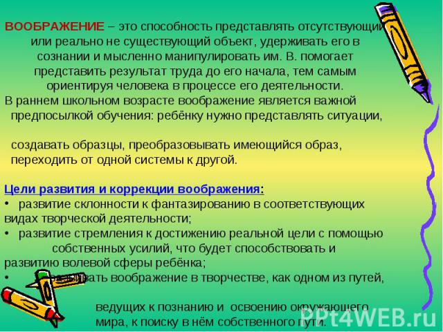 ВООБРАЖЕНИЕ – это способность представлять отсутствующий или реально не существующий объект, удерживать его в сознании и мысленно манипулировать им. В. помогает представить результат труда до его начала, тем самым ориентируя человека в процессе его …