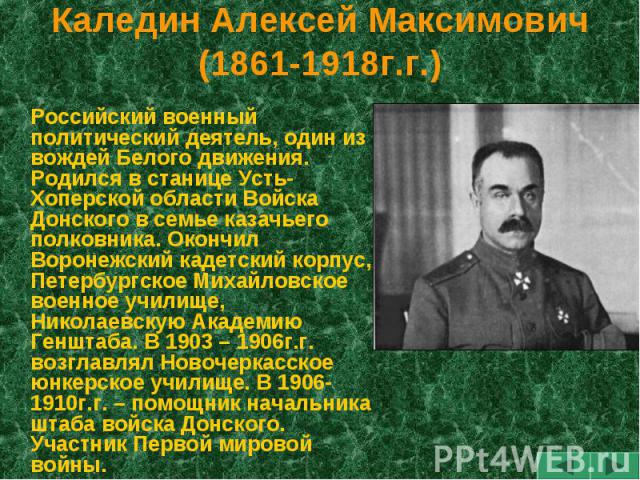 Каледин Алексей Максимович(1861-1918г.г.) Российский военный политический деятель, один из вождей Белого движения. Родился в станице Усть-Хоперской области Войска Донского в семье казачьего полковника. Окончил Воронежский кадетский корпус, Петербург…