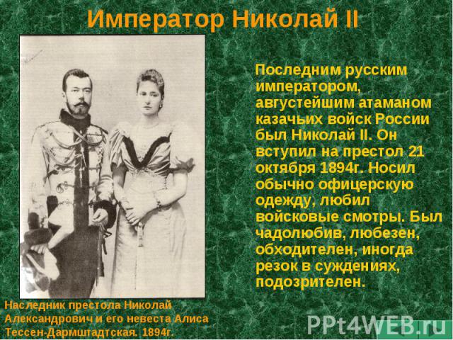 Император Николай II Последним русским императором, августейшим атаманом казачьих войск России был Николай II. Он вступил на престол 21 октября 1894г. Носил обычно офицерскую одежду, любил войсковые смотры. Был чадолюбив, любезен, обходителен, иногд…