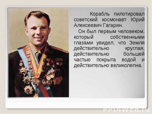 Корабль пилотировал советский космонавт Юрий Алексеевич Гагарин. Он был первым человеком, который собственными глазами увидел, что Земля действительно круглая, действительно большей частью покрыта водой и действительно великолепна.