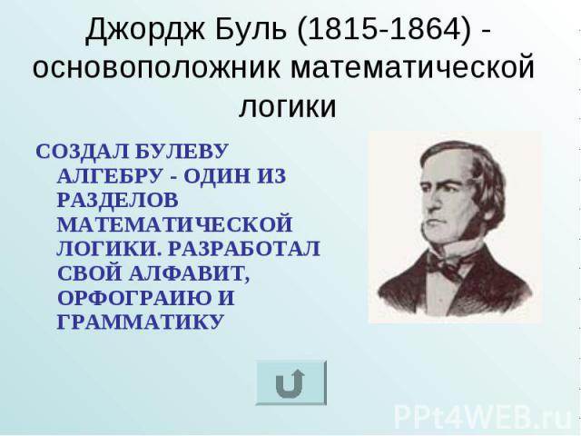 Джордж Буль (1815-1864) - основоположник математической логики СОЗДАЛ БУЛЕВУ АЛГЕБРУ - ОДИН ИЗ РАЗДЕЛОВ МАТЕМАТИЧЕСКОЙ ЛОГИКИ. РАЗРАБОТАЛ СВОЙ АЛФАВИТ, ОРФОГРАИЮ И ГРАММАТИКУ