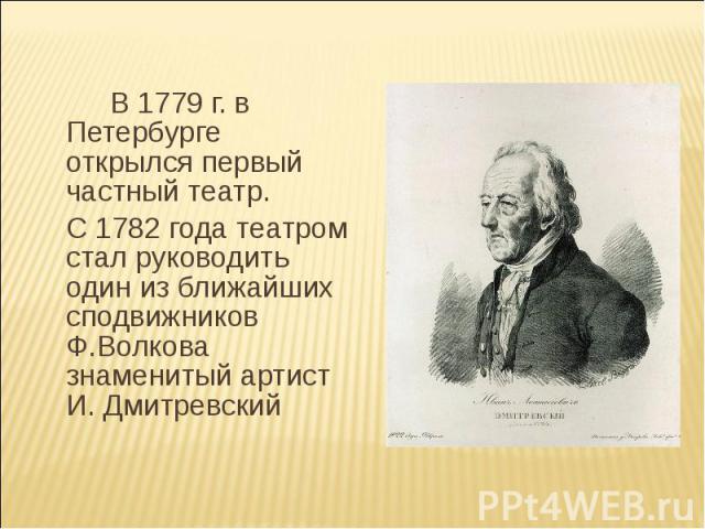 В 1779 г. в Петербурге открылся первый частный театр.С 1782 года театром стал руководить один из ближайших сподвижников Ф.Волкова знаменитый артист И. Дмитревский