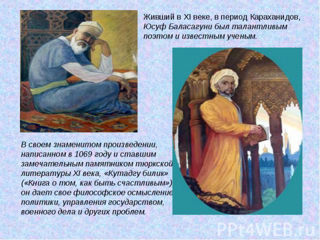 Живший в XI веке, в период Караханидов, Юсуф Баласагуни был талантливым поэтом и известным ученым. В своем знаменитом произведении, написанном в 1069 году и ставшим замечательным памятником тюркской литературы XI века, «Кутадгу билик» («Книга о том,…
