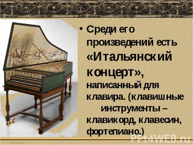 Среди его произведений есть «Итальянский концерт», написанный для клавира. (клавишные инструменты – клавикорд, клавесин, фортепиано.)