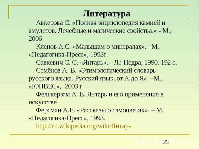 ЛитератураАвкерова С. «Полная энциклопедия камней и амулетов. Лечебные и магические свойства.» - М., 2006Кленов А.С. «Малышам о минералах». –М. «Педагогика-Пресс», 1993г.Савкевич С. С. «Янтарь». - Л.: Недра, 1990. 192 с.Семёнов А. В. «Этимологически…