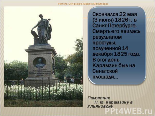 Скончался 22 мая (3 июня) 1826 г. в Санкт-Петербурге. Смерть его явилась результатом простуды, полученной 14 декабря 1825 года. В этот день Карамзин был на Сенатской площади… Памятник Н. М. Карамзину в Ульяновске