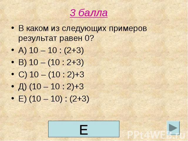 3 балла В каком из следующих примеров результат равен 0?А) 10 – 10 : (2+3)В) 10 – (10 : 2+3)С) 10 – (10 : 2)+3Д) (10 – 10 : 2)+3Е) (10 – 10) : (2+3)