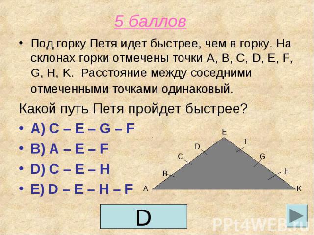 5 баллов Под горку Петя идет быстрее, чем в горку. На склонах горки отмечены точки A, B, C, D, E, F, G, H, K. Расстояние между соседними отмеченными точками одинаковый. Какой путь Петя пройдет быстрее?A) C – E – G – FB) A – E – F D) C – E – H E) D –…