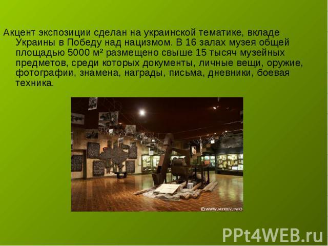 Акцент экспозиции сделан на украинской тематике, вкладе Украины в Победу над нацизмом. В 16 залах музея общей площадью 5000 м² размещено свыше 15 тысяч музейных предметов, среди которых документы, личные вещи, оружие, фотографии, знамена, награды, п…