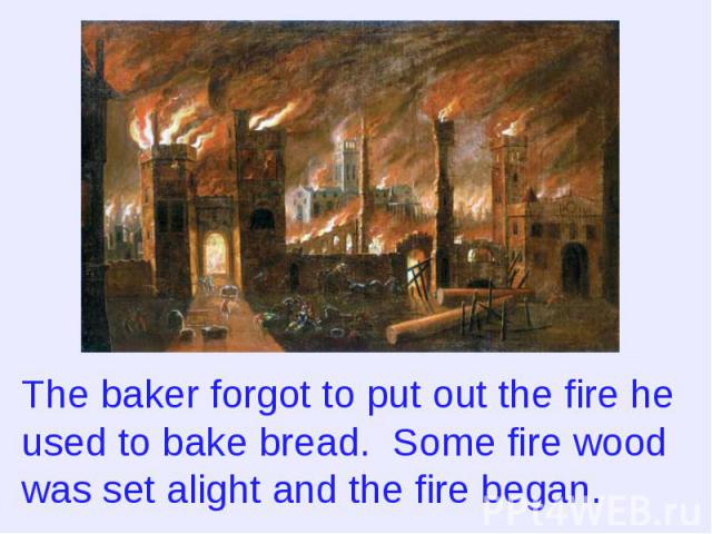 The baker forgot to put out the fire he used to bake bread. Some fire wood was set alight and the fire began.