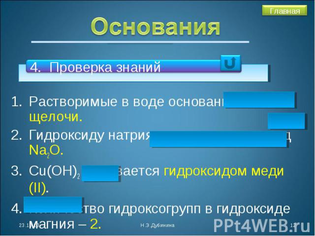 Основания 4. Проверка знанийРастворимые в воде основания - щелочи.Гидроксиду натрия соответствует оксид Na2O.Cu(OH)2 называется гидроксидом меди (II). Количество гидроксогрупп в гидроксиде магния – 2. Оксиду бария соответствует гидроксид Ва(ОН)2