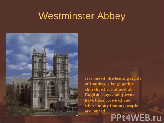 Westminster Abbey It is one of the leading sightsof London, a large gothicchurch, where almost allEnglish kings and queens have been crowned and where many famous peopleare buried .