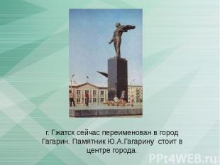 г. Гжатск сейчас переименован в город Гагарин. Памятник Ю.А.Гагарину стоит в цен