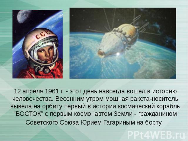 12 апреля 1961 г. - этот день навсегда вошел в историю человечества. Весенним утром мощная ракета-носитель вывела на орбиту первый в истории космический корабль “ВОСТОК” с первым космонавтом Земли - гражданином Советского Союза Юрием Гагариным на борту.