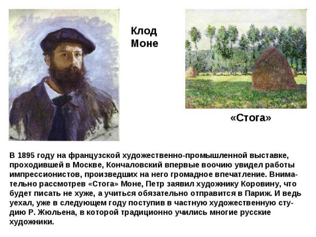 В 1895 году на французской художественно-промышленной выставке, проходившей в Москве, Кончаловский впервые воочию увидел работы импрессионистов, произведших на него громадное впечатление. Внима-тельно рассмотрев «Стога» Моне, Петр заявил художнику К…