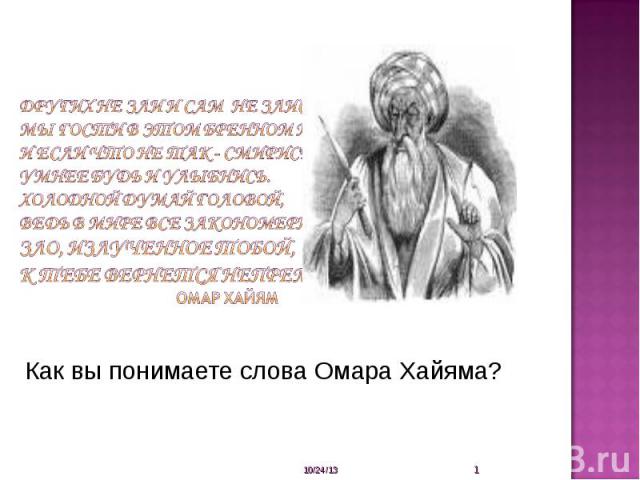 Других не зли и сам не злись,Мы гости в этом бренном мире,И если что не так - смирись,Умнее будь и улыбнись.Холодной думай головой,Ведь в мире все закономерно.Зло, излученное тобой,К тебе вернется непременно. Омар Хайям Как вы понимаете слова Омара …